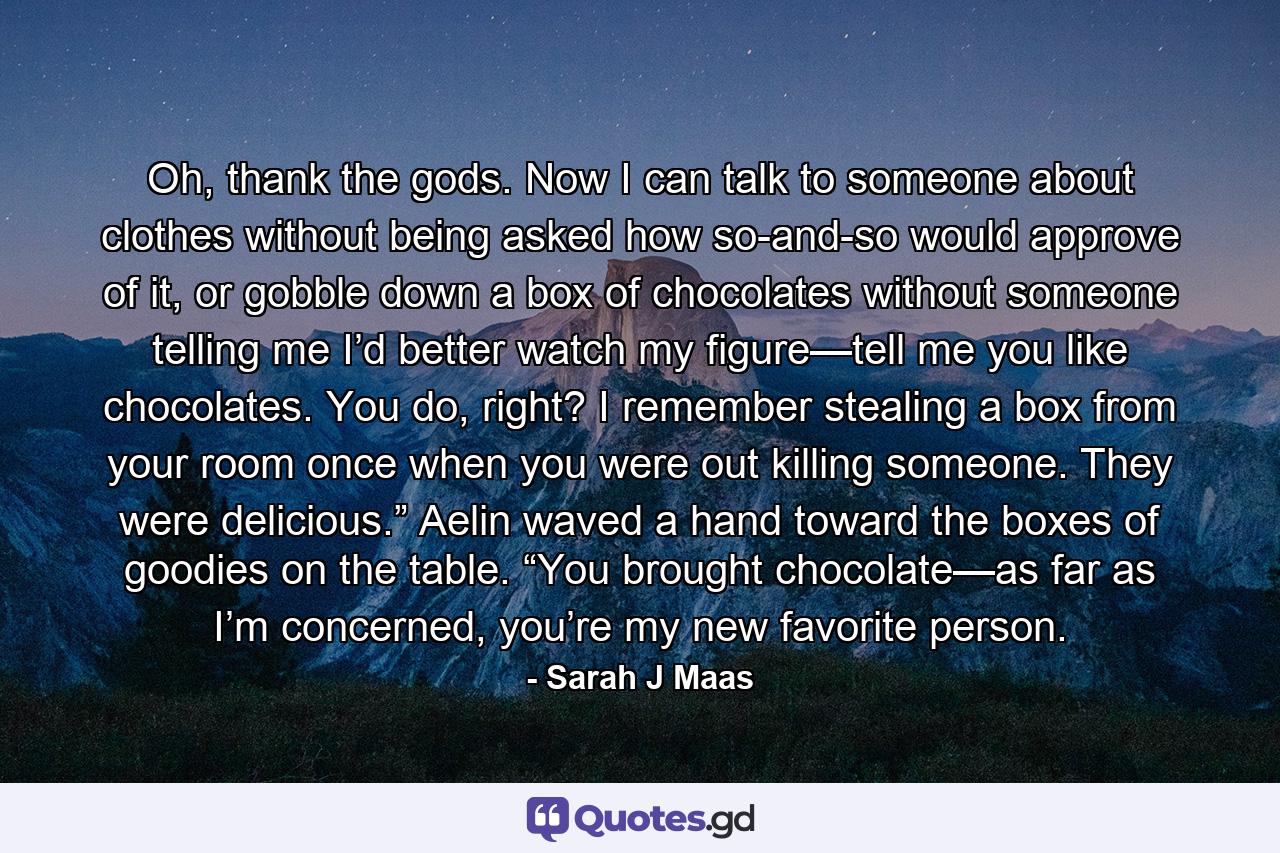 Oh, thank the gods. Now I can talk to someone about clothes without being asked how so-and-so would approve of it, or gobble down a box of chocolates without someone telling me I’d better watch my figure—tell me you like chocolates. You do, right? I remember stealing a box from your room once when you were out killing someone. They were delicious.” Aelin waved a hand toward the boxes of goodies on the table. “You brought chocolate—as far as I’m concerned, you’re my new favorite person. - Quote by Sarah J Maas