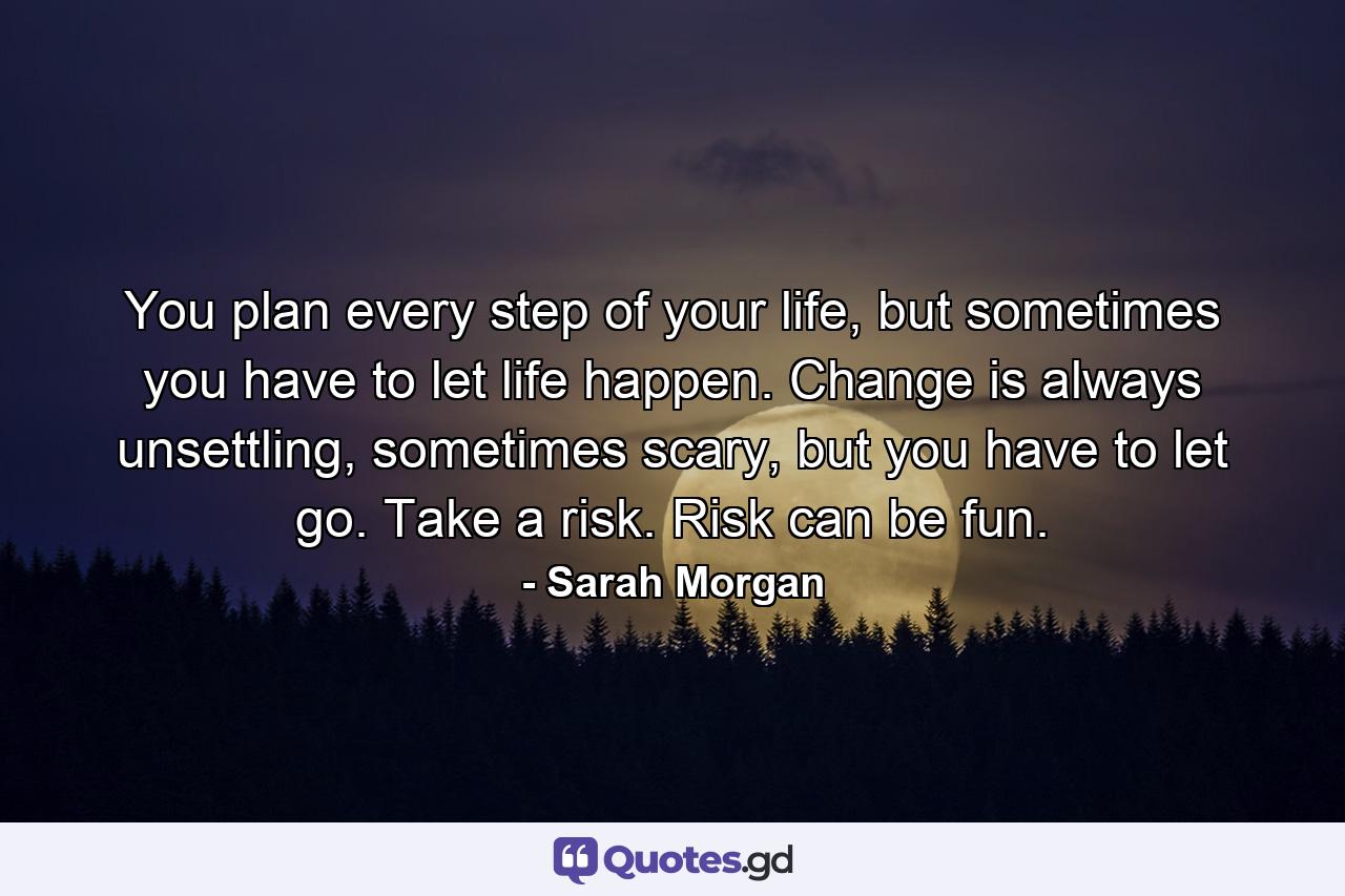 You plan every step of your life, but sometimes you have to let life happen. Change is always unsettling, sometimes scary, but you have to let go. Take a risk. Risk can be fun. - Quote by Sarah Morgan