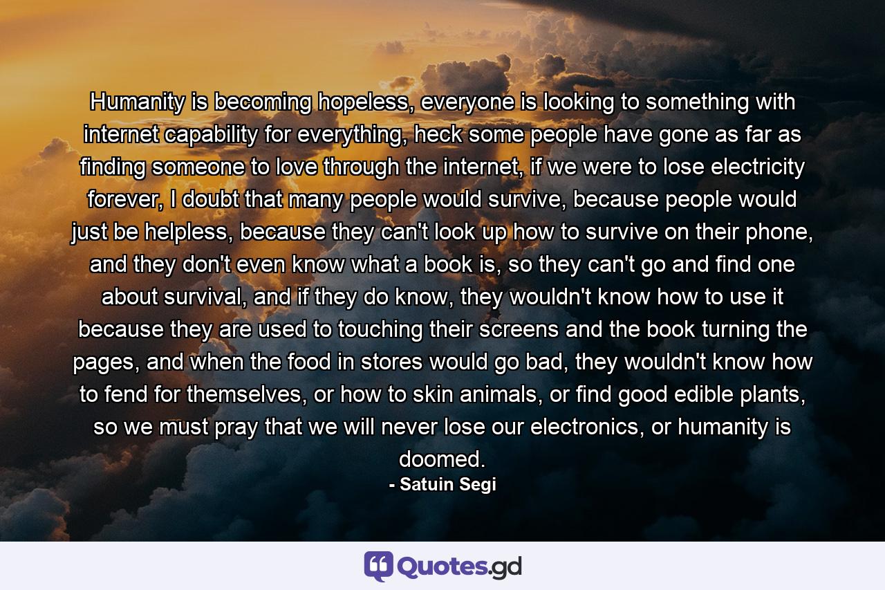 Humanity is becoming hopeless, everyone is looking to something with internet capability for everything, heck some people have gone as far as finding someone to love through the internet, if we were to lose electricity forever, I doubt that many people would survive, because people would just be helpless, because they can't look up how to survive on their phone, and they don't even know what a book is, so they can't go and find one about survival, and if they do know, they wouldn't know how to use it because they are used to touching their screens and the book turning the pages, and when the food in stores would go bad, they wouldn't know how to fend for themselves, or how to skin animals, or find good edible plants, so we must pray that we will never lose our electronics, or humanity is doomed. - Quote by Satuin Segi