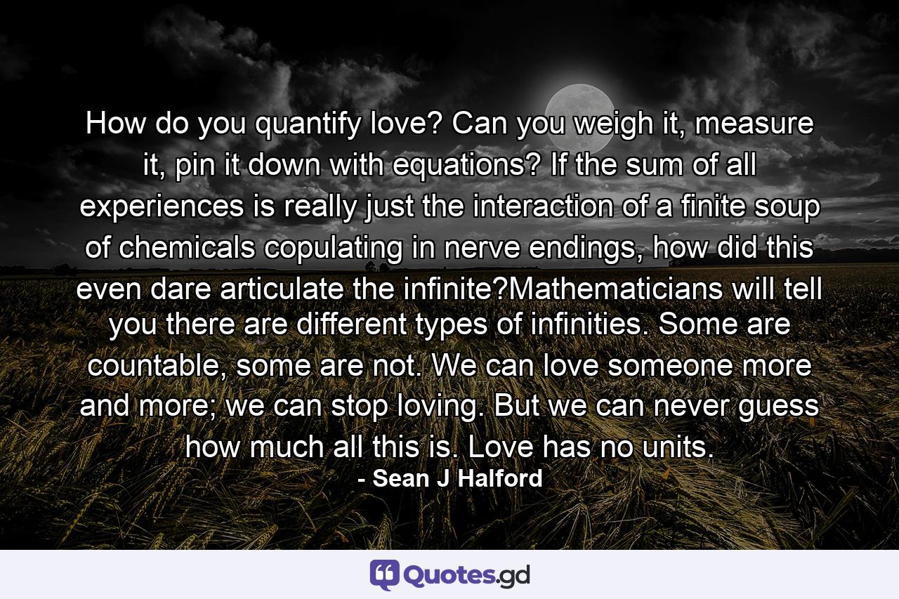 How do you quantify love? Can you weigh it, measure it, pin it down with equations? If the sum of all experiences is really just the interaction of a finite soup of chemicals copulating in nerve endings, how did this even dare articulate the infinite?Mathematicians will tell you there are different types of infinities. Some are countable, some are not. We can love someone more and more; we can stop loving. But we can never guess how much all this is. Love has no units. - Quote by Sean J Halford