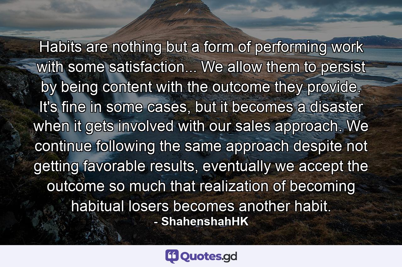 Habits are nothing but a form of performing work with some satisfaction... We allow them to persist by being content with the outcome they provide. It's fine in some cases, but it becomes a disaster when it gets involved with our sales approach. We continue following the same approach despite not getting favorable results, eventually we accept the outcome so much that realization of becoming habitual losers becomes another habit. - Quote by ShahenshahHK