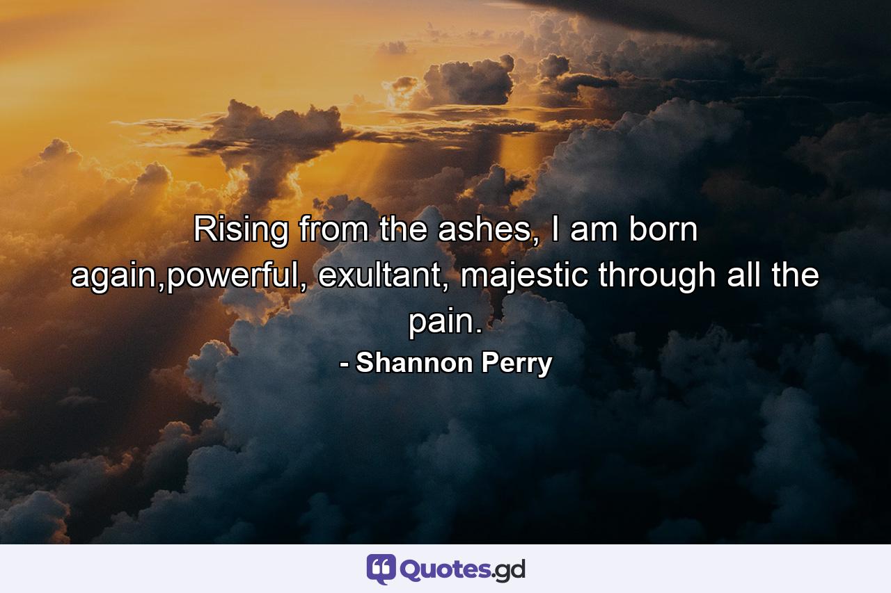 Rising from the ashes, I am born again,powerful, exultant, majestic through all the pain. - Quote by Shannon Perry