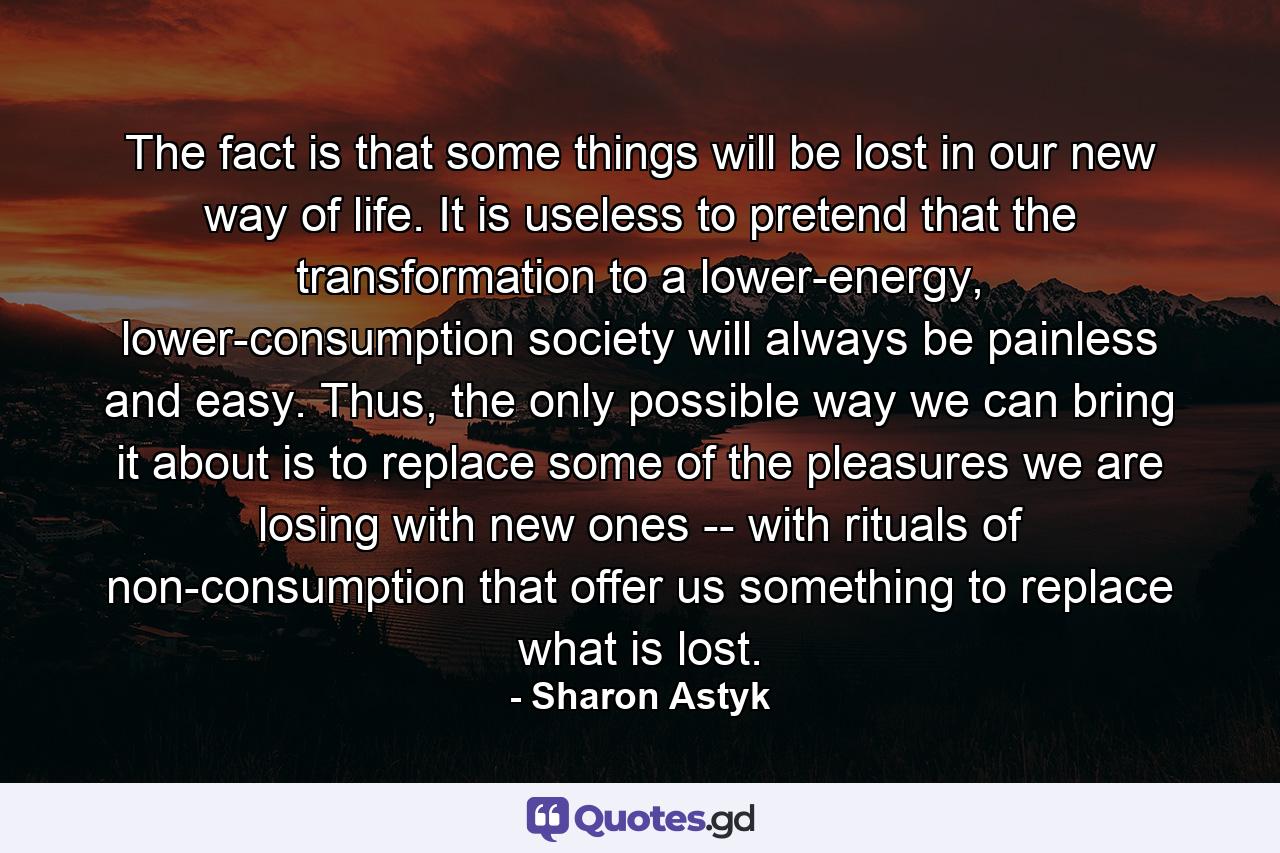 The fact is that some things will be lost in our new way of life. It is useless to pretend that the transformation to a lower-energy, lower-consumption society will always be painless and easy. Thus, the only possible way we can bring it about is to replace some of the pleasures we are losing with new ones -- with rituals of non-consumption that offer us something to replace what is lost. - Quote by Sharon Astyk