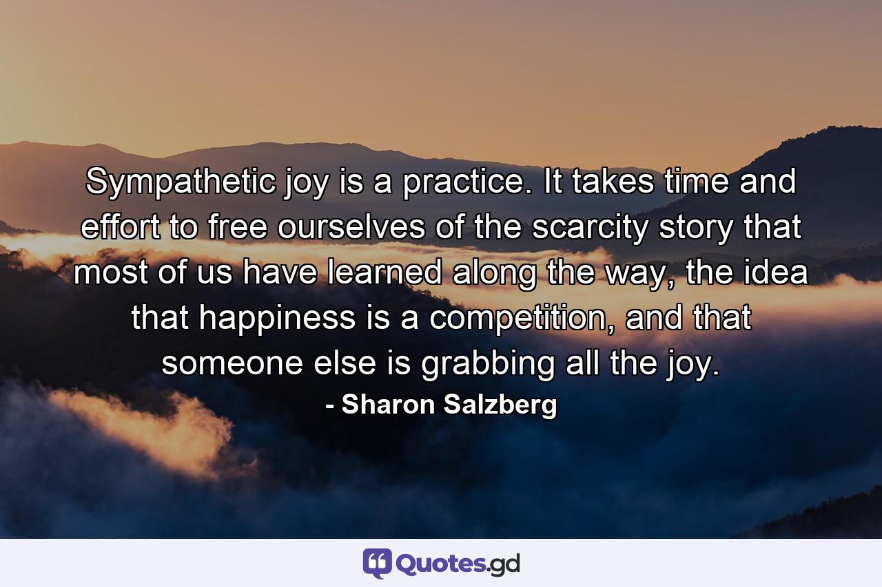 Sympathetic joy is a practice. It takes time and effort to free ourselves of the scarcity story that most of us have learned along the way, the idea that happiness is a competition, and that someone else is grabbing all the joy. - Quote by Sharon Salzberg