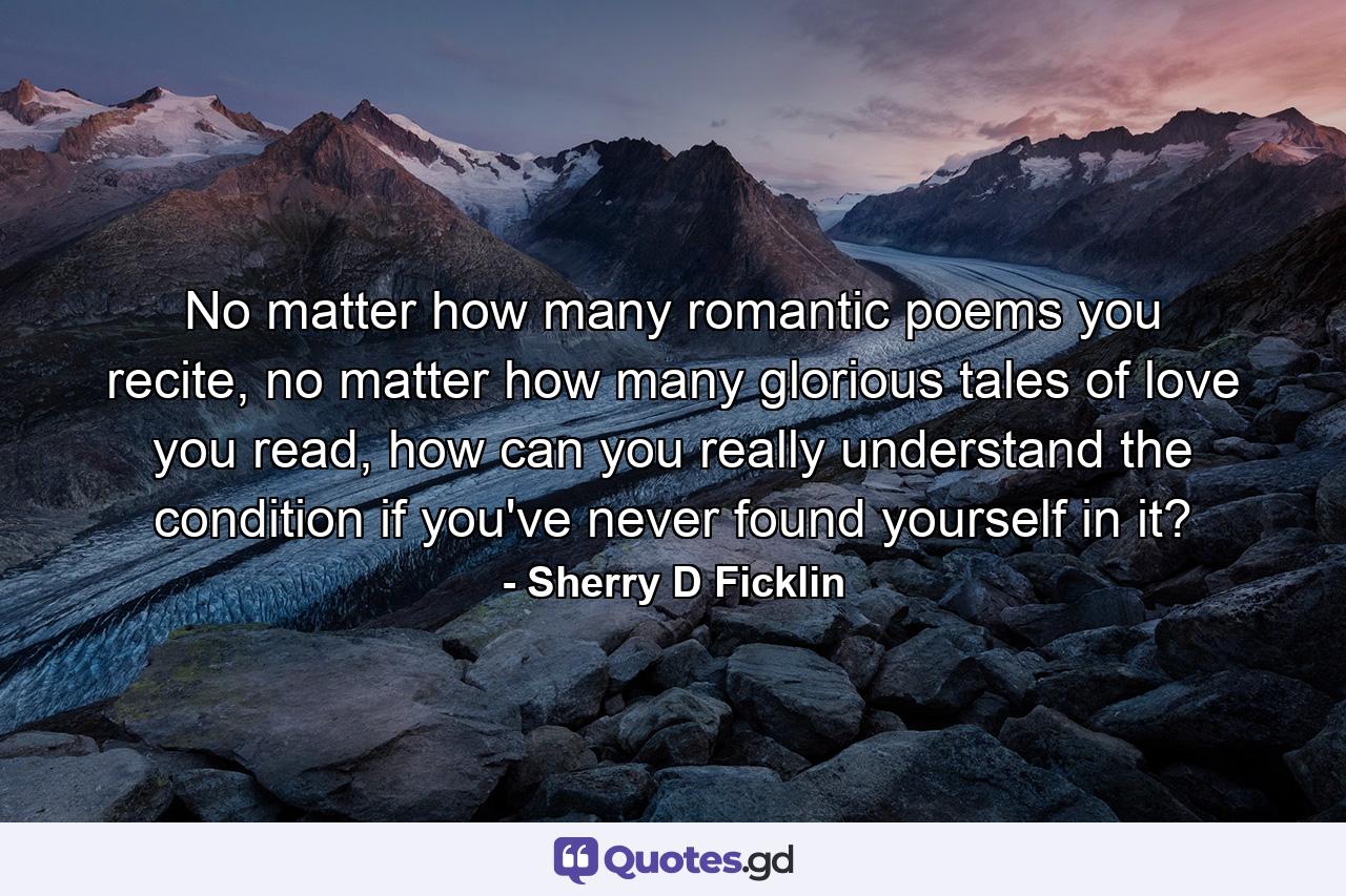 No matter how many romantic poems you recite, no matter how many glorious tales of love you read, how can you really understand the condition if you've never found yourself in it? - Quote by Sherry D Ficklin