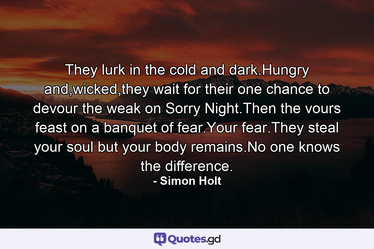 They lurk in the cold and dark.Hungry and,wicked,they wait for their one chance to devour the weak on Sorry Night.Then the vours feast on a banquet of fear.Your fear.They steal your soul but your body remains.No one knows the difference. - Quote by Simon Holt