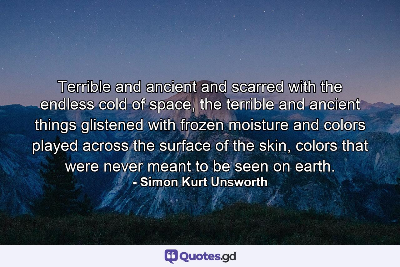 Terrible and ancient and scarred with the endless cold of space, the terrible and ancient things glistened with frozen moisture and colors played across the surface of the skin, colors that were never meant to be seen on earth. - Quote by Simon Kurt Unsworth