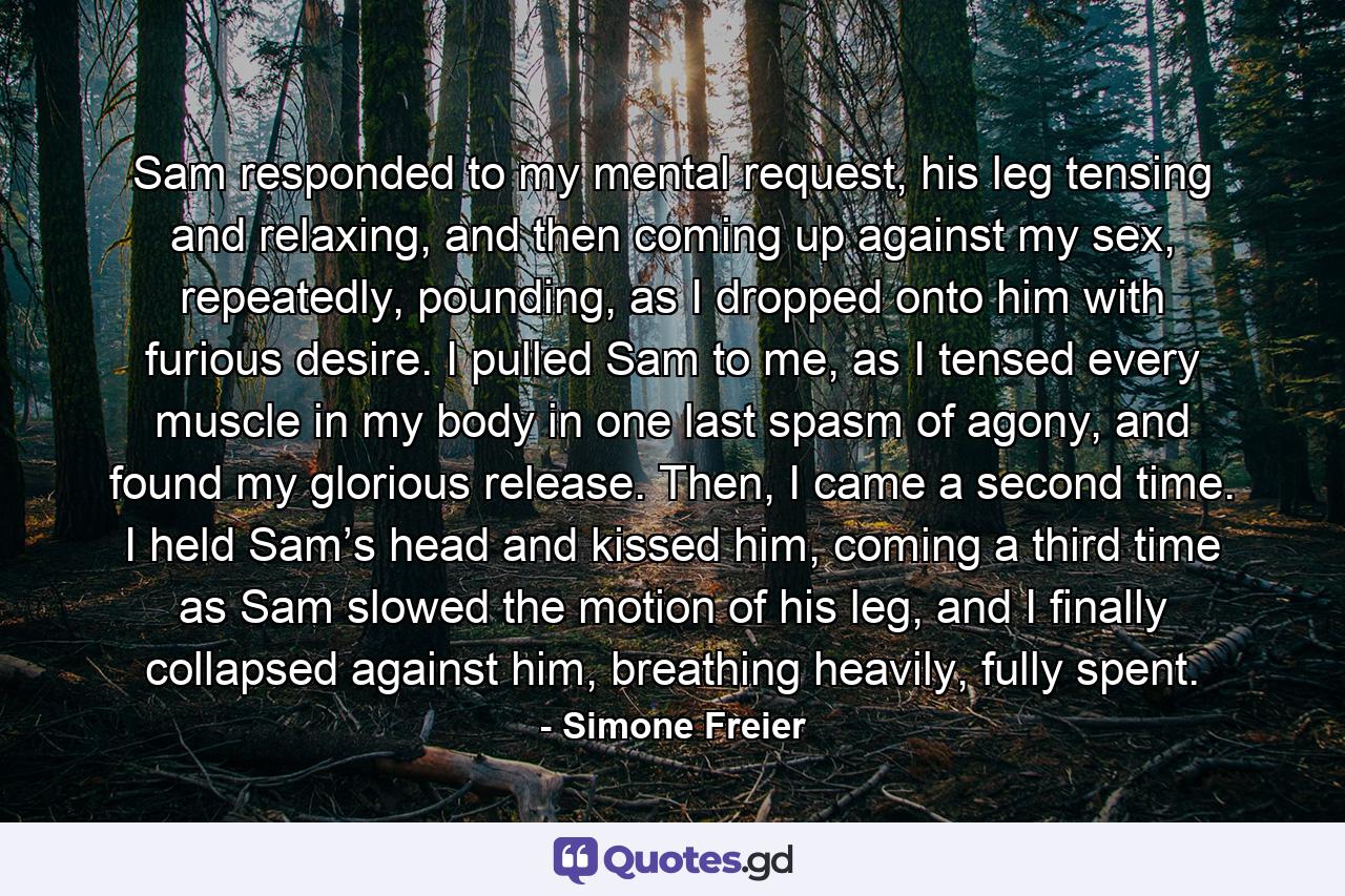 Sam responded to my mental request, his leg tensing and relaxing, and then coming up against my sex, repeatedly, pounding, as I dropped onto him with furious desire. I pulled Sam to me, as I tensed every muscle in my body in one last spasm of agony, and found my glorious release. Then, I came a second time. I held Sam’s head and kissed him, coming a third time as Sam slowed the motion of his leg, and I finally collapsed against him, breathing heavily, fully spent. - Quote by Simone Freier