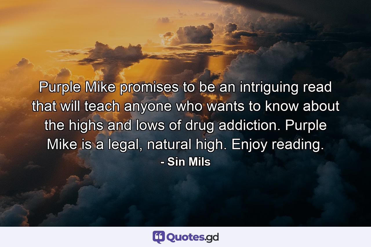 Purple Mike promises to be an intriguing read that will teach anyone who wants to know about the highs and lows of drug addiction. Purple Mike is a legal, natural high. Enjoy reading. - Quote by Sin Mils