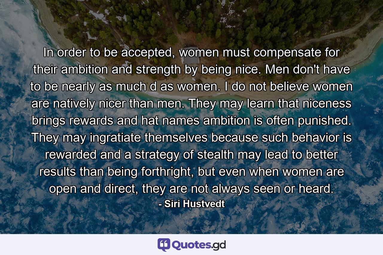 In order to be accepted, women must compensate for their ambition and strength by being nice. Men don't have to be nearly as much d as women. I do not believe women are natively nicer than men. They may learn that niceness brings rewards and hat names ambition is often punished. They may ingratiate themselves because such behavior is rewarded and a strategy of stealth may lead to better results than being forthright, but even when women are open and direct, they are not always seen or heard. - Quote by Siri Hustvedt