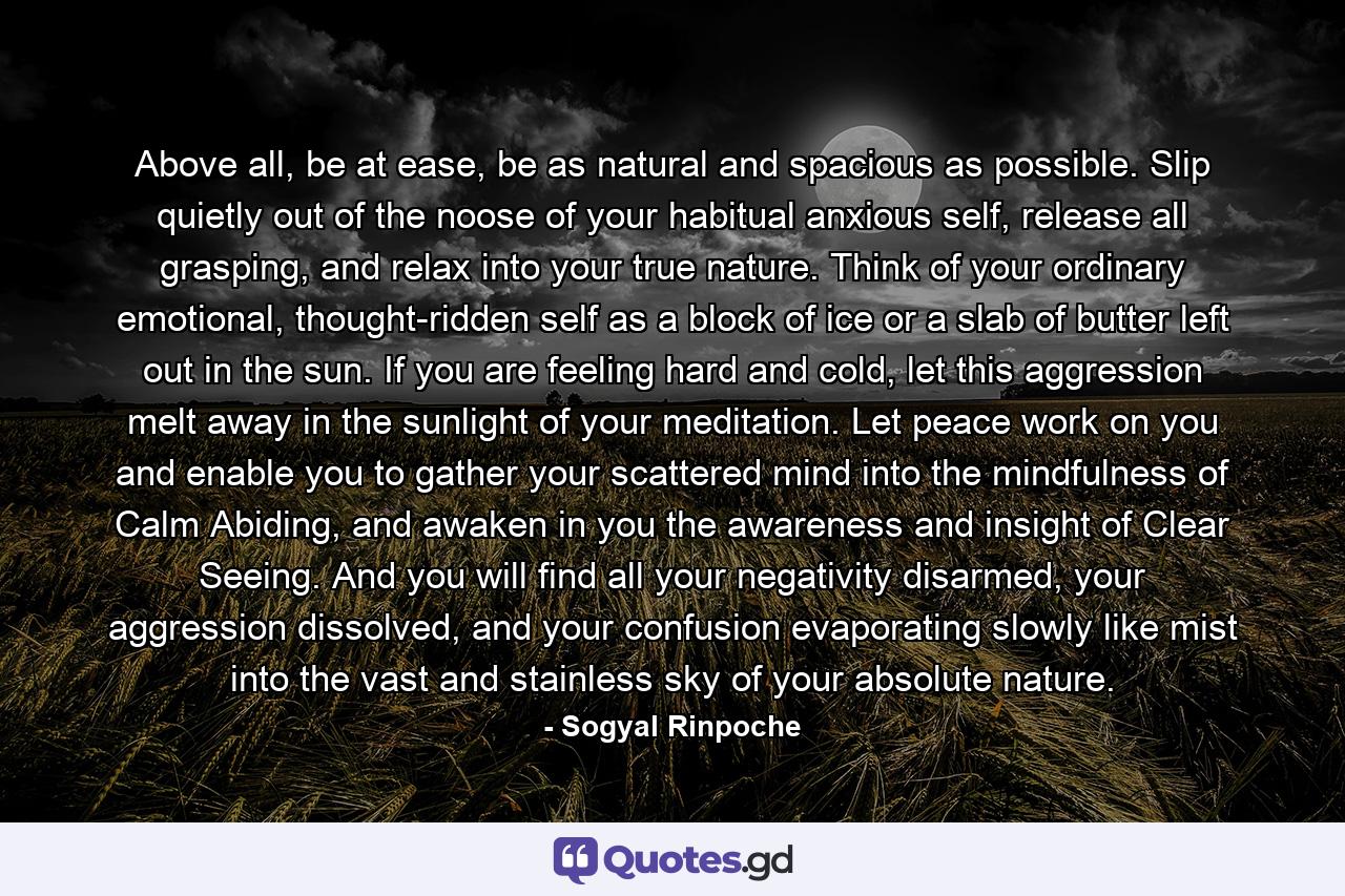 Above all, be at ease, be as natural and spacious as possible. Slip quietly out of the noose of your habitual anxious self, release all grasping, and relax into your true nature. Think of your ordinary emotional, thought-ridden self as a block of ice or a slab of butter left out in the sun. If you are feeling hard and cold, let this aggression melt away in the sunlight of your meditation. Let peace work on you and enable you to gather your scattered mind into the mindfulness of Calm Abiding, and awaken in you the awareness and insight of Clear Seeing. And you will find all your negativity disarmed, your aggression dissolved, and your confusion evaporating slowly like mist into the vast and stainless sky of your absolute nature. - Quote by Sogyal Rinpoche