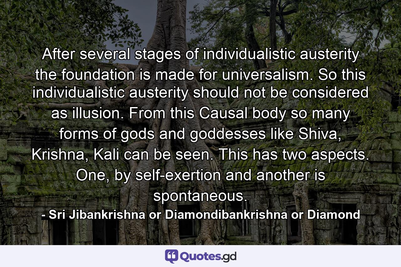 After several stages of individualistic austerity the foundation is made for universalism. So this individualistic austerity should not be considered as illusion. From this Causal body so many forms of gods and goddesses like Shiva, Krishna, Kali can be seen. This has two aspects. One, by self-exertion and another is spontaneous. - Quote by Sri Jibankrishna or Diamondibankrishna or Diamond