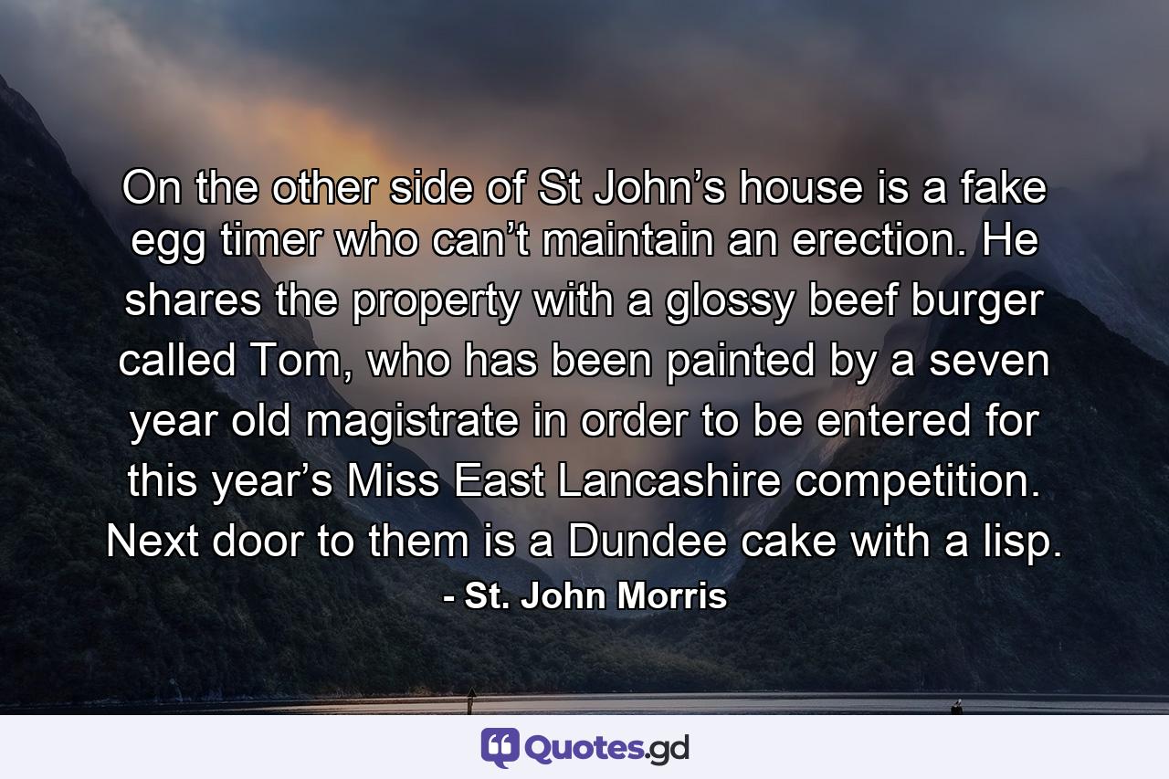 On the other side of St John’s house is a fake egg timer who can’t maintain an erection. He shares the property with a glossy beef burger called Tom, who has been painted by a seven year old magistrate in order to be entered for this year’s Miss East Lancashire competition. Next door to them is a Dundee cake with a lisp. - Quote by St. John Morris