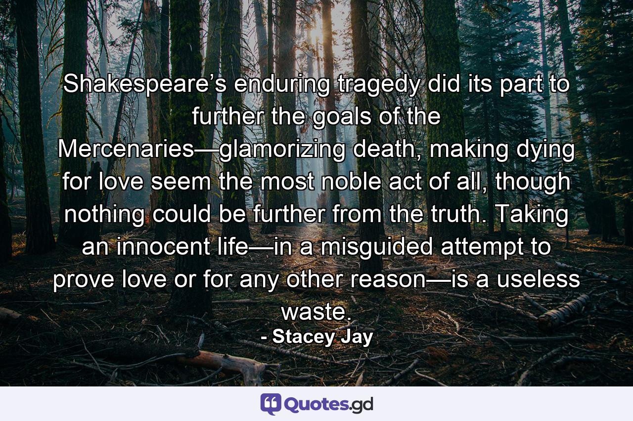 Shakespeare’s enduring tragedy did its part to further the goals of the Mercenaries—glamorizing death, making dying for love seem the most noble act of all, though nothing could be further from the truth. Taking an innocent life—in a misguided attempt to prove love or for any other reason—is a useless waste. - Quote by Stacey Jay