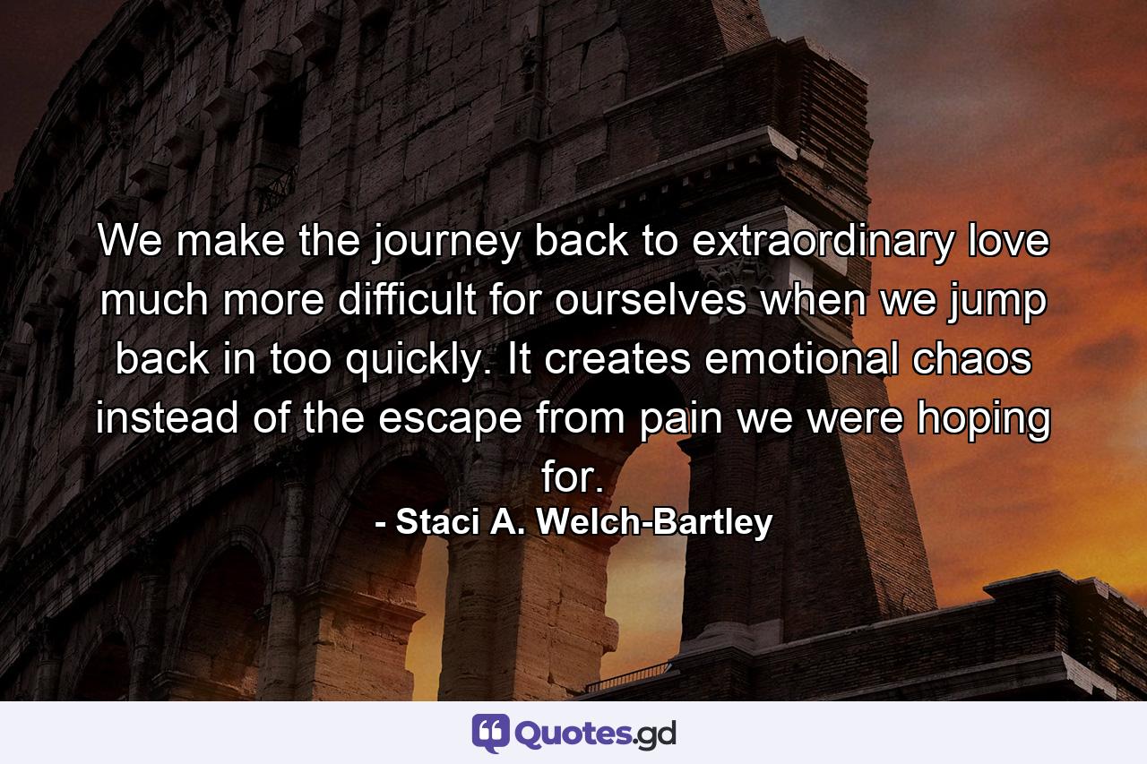 We make the journey back to extraordinary love much more difficult for ourselves when we jump back in too quickly. It creates emotional chaos instead of the escape from pain we were hoping for. - Quote by Staci A. Welch-Bartley