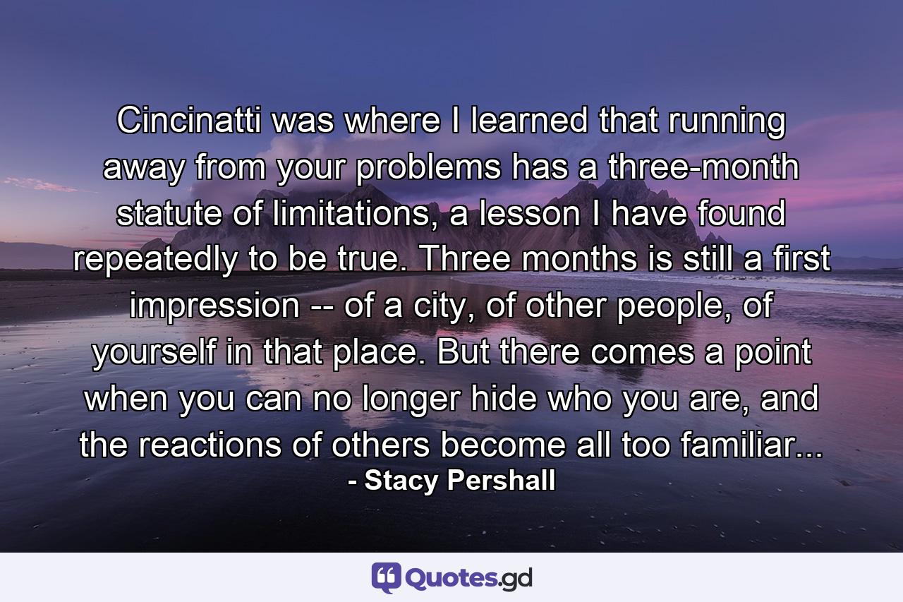 Cincinatti was where I learned that running away from your problems has a three-month statute of limitations, a lesson I have found repeatedly to be true. Three months is still a first impression -- of a city, of other people, of yourself in that place. But there comes a point when you can no longer hide who you are, and the reactions of others become all too familiar... - Quote by Stacy Pershall