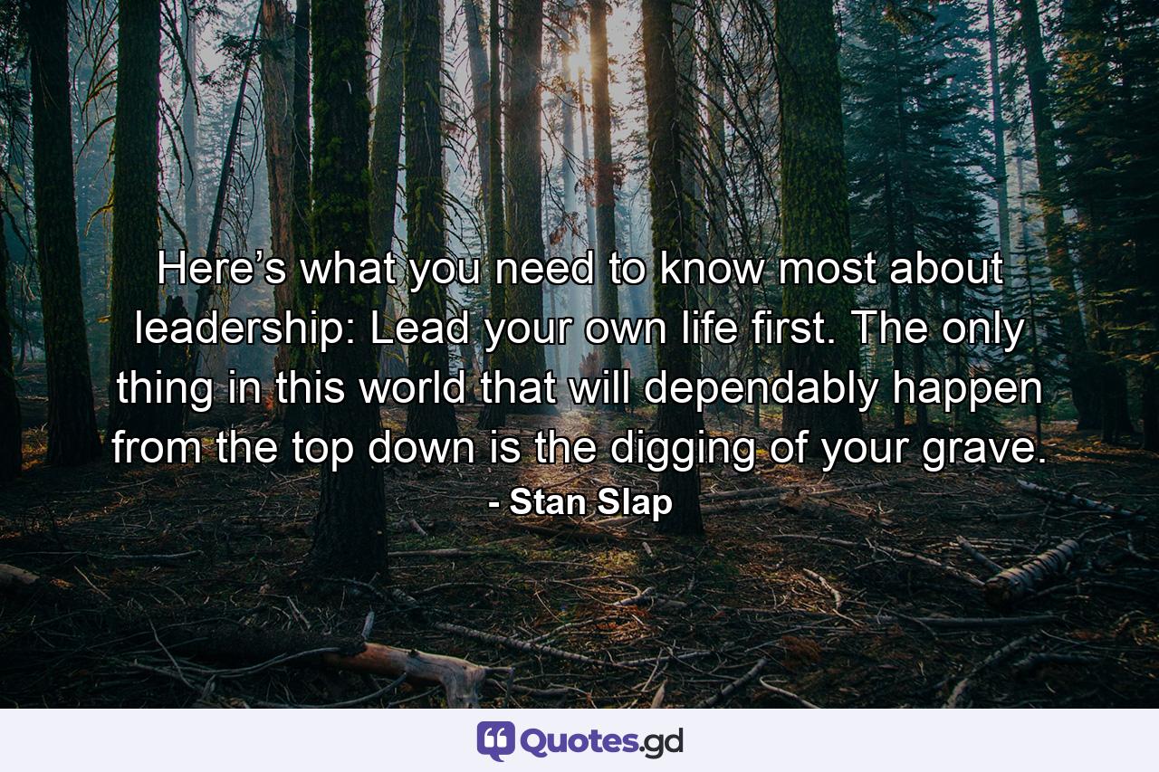 Here’s what you need to know most about leadership: Lead your own life first. The only thing in this world that will dependably happen from the top down is the digging of your grave. - Quote by Stan Slap