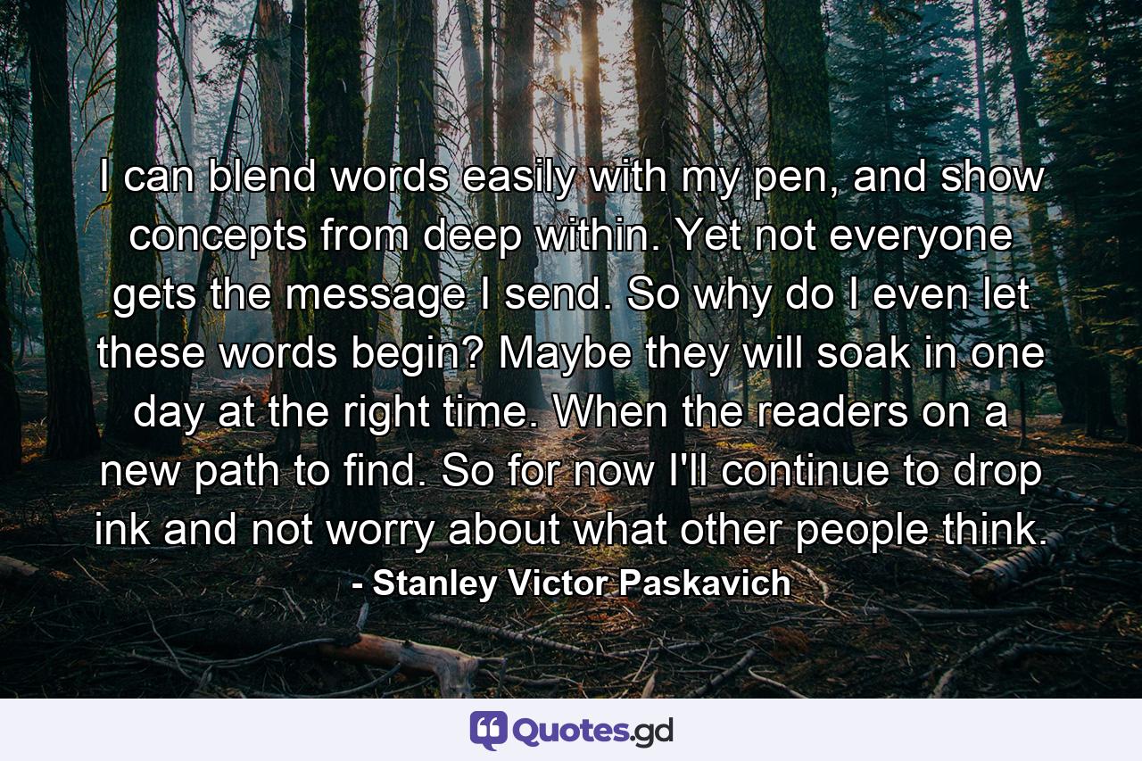 I can blend words easily with my pen, and show concepts from deep within. Yet not everyone gets the message I send. So why do I even let these words begin? Maybe they will soak in one day at the right time. When the readers on a new path to find. So for now I'll continue to drop ink and not worry about what other people think. - Quote by Stanley Victor Paskavich