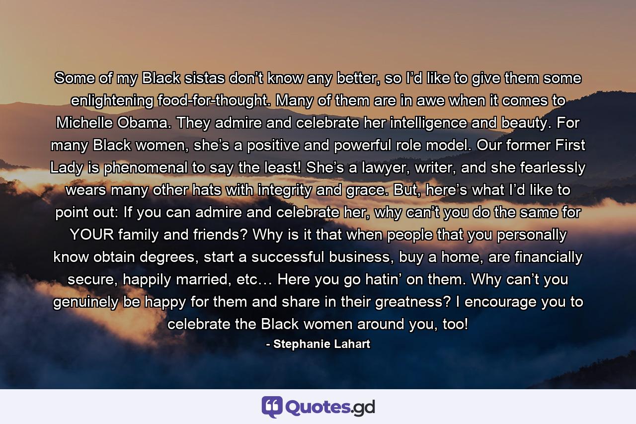 Some of my Black sistas don’t know any better, so I’d like to give them some enlightening food-for-thought. Many of them are in awe when it comes to Michelle Obama. They admire and celebrate her intelligence and beauty. For many Black women, she’s a positive and powerful role model. Our former First Lady is phenomenal to say the least! She’s a lawyer, writer, and she fearlessly wears many other hats with integrity and grace. But, here’s what I’d like to point out: If you can admire and celebrate her, why can’t you do the same for YOUR family and friends? Why is it that when people that you personally know obtain degrees, start a successful business, buy a home, are financially secure, happily married, etc… Here you go hatin’ on them. Why can’t you genuinely be happy for them and share in their greatness? I encourage you to celebrate the Black women around you, too! - Quote by Stephanie Lahart