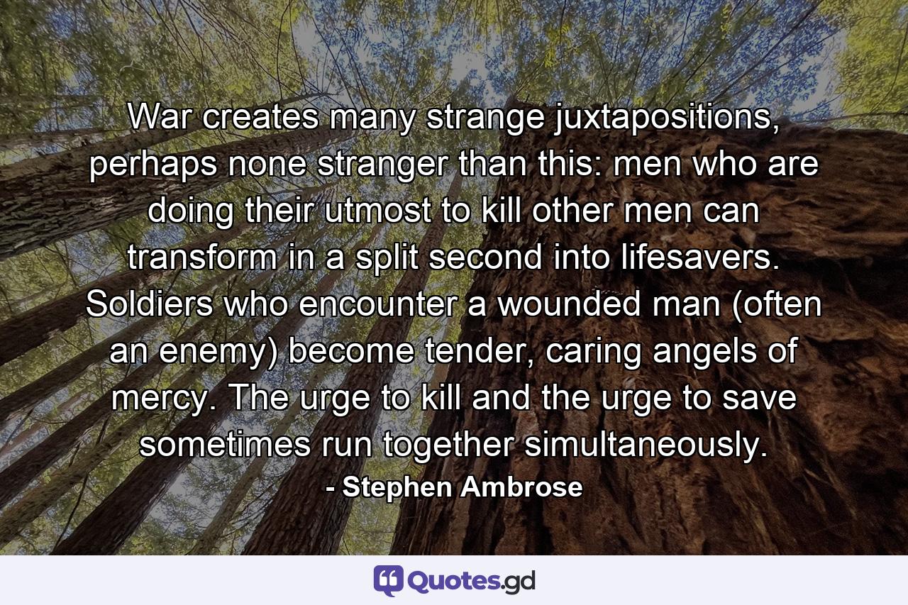 War creates many strange juxtapositions, perhaps none stranger than this: men who are doing their utmost to kill other men can transform in a split second into lifesavers. Soldiers who encounter a wounded man (often an enemy) become tender, caring angels of mercy. The urge to kill and the urge to save sometimes run together simultaneously. - Quote by Stephen Ambrose