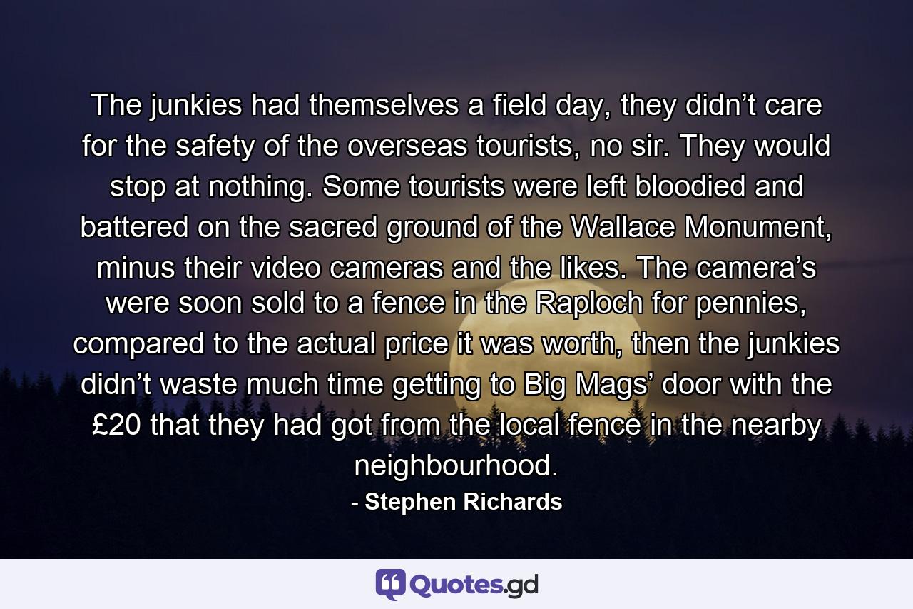 The junkies had themselves a field day, they didn’t care for the safety of the overseas tourists, no sir. They would stop at nothing. Some tourists were left bloodied and battered on the sacred ground of the Wallace Monument, minus their video cameras and the likes. The camera’s were soon sold to a fence in the Raploch for pennies, compared to the actual price it was worth, then the junkies didn’t waste much time getting to Big Mags’ door with the £20 that they had got from the local fence in the nearby neighbourhood. - Quote by Stephen Richards