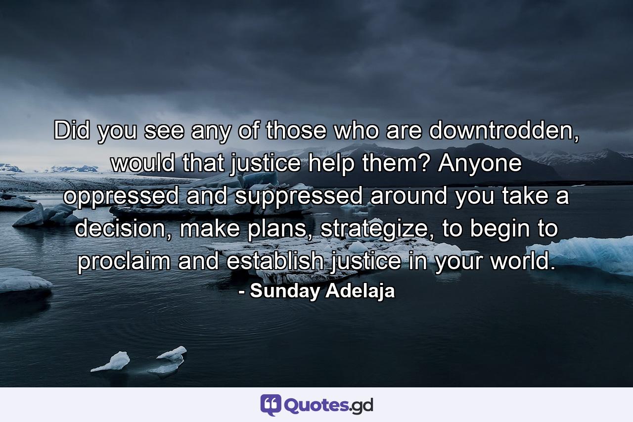 Did you see any of those who are downtrodden, would that justice help them? Anyone oppressed and suppressed around you take a decision, make plans, strategize, to begin to proclaim and establish justice in your world. - Quote by Sunday Adelaja