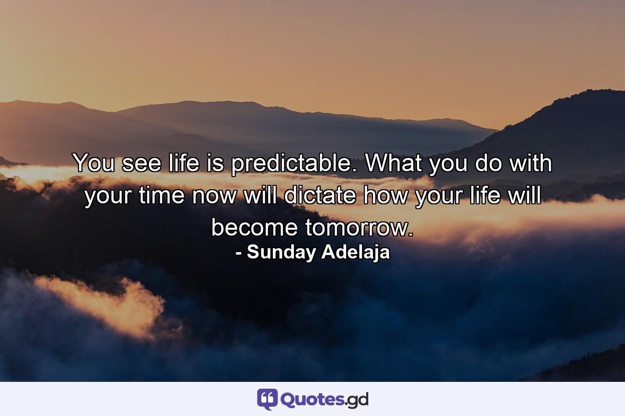 You see life is predictable. What you do with your time now will dictate how your life will become tomorrow. - Quote by Sunday Adelaja