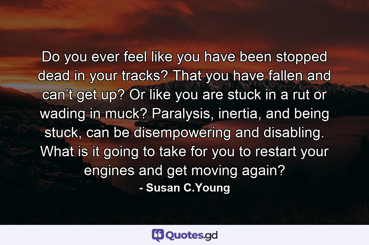 Do you ever feel like you have been stopped dead in your tracks? That you have fallen and can’t get up? Or like you are stuck in a rut or wading in muck? Paralysis, inertia, and being stuck, can be disempowering and disabling. What is it going to take for you to restart your engines and get moving again? - Quote by Susan C.Young