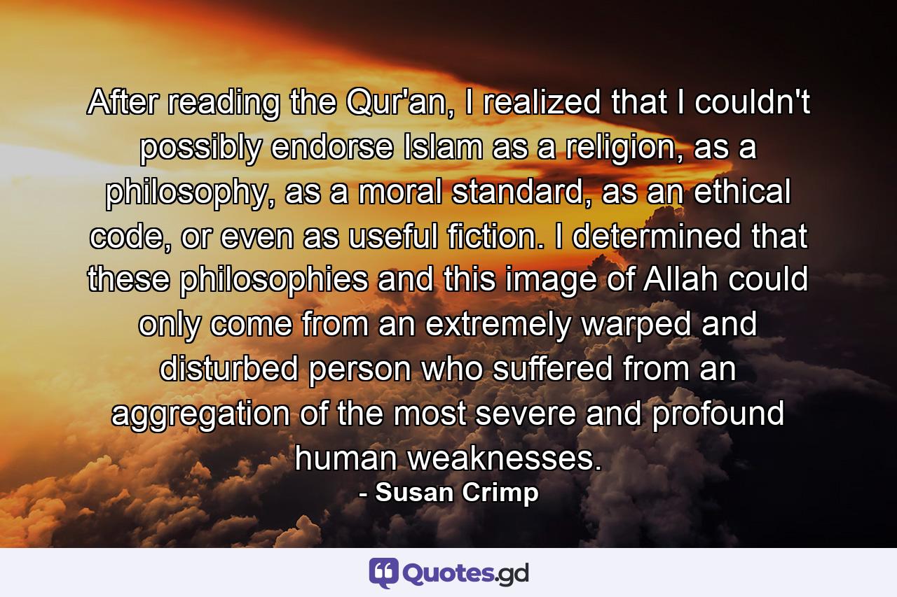 After reading the Qur'an, I realized that I couldn't possibly endorse Islam as a religion, as a philosophy, as a moral standard, as an ethical code, or even as useful fiction. I determined that these philosophies and this image of Allah could only come from an extremely warped and disturbed person who suffered from an aggregation of the most severe and profound human weaknesses. - Quote by Susan Crimp