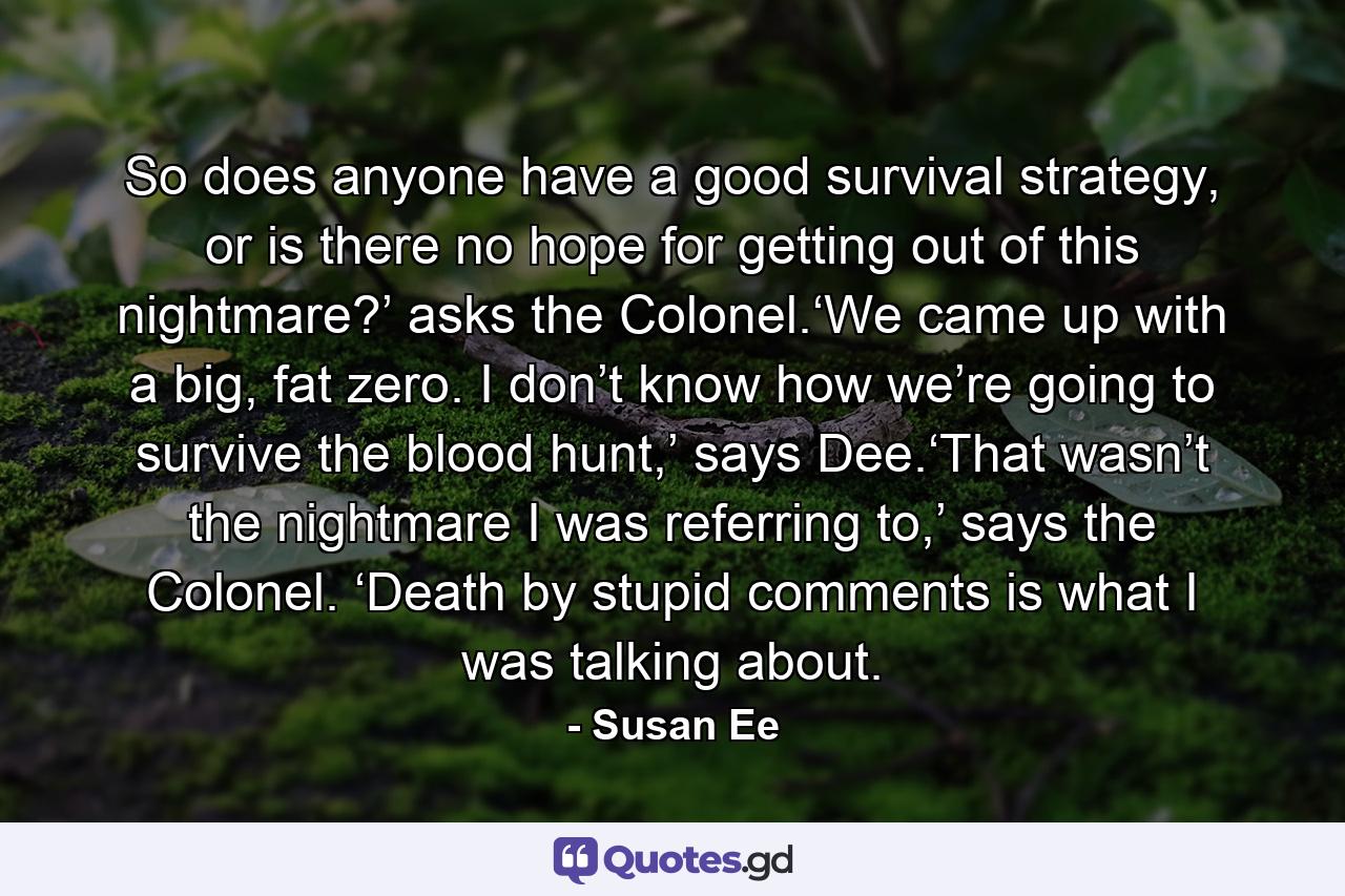So does anyone have a good survival strategy, or is there no hope for getting out of this nightmare?’ asks the Colonel.‘We came up with a big, fat zero. I don’t know how we’re going to survive the blood hunt,’ says Dee.‘That wasn’t the nightmare I was referring to,’ says the Colonel. ‘Death by stupid comments is what I was talking about. - Quote by Susan Ee