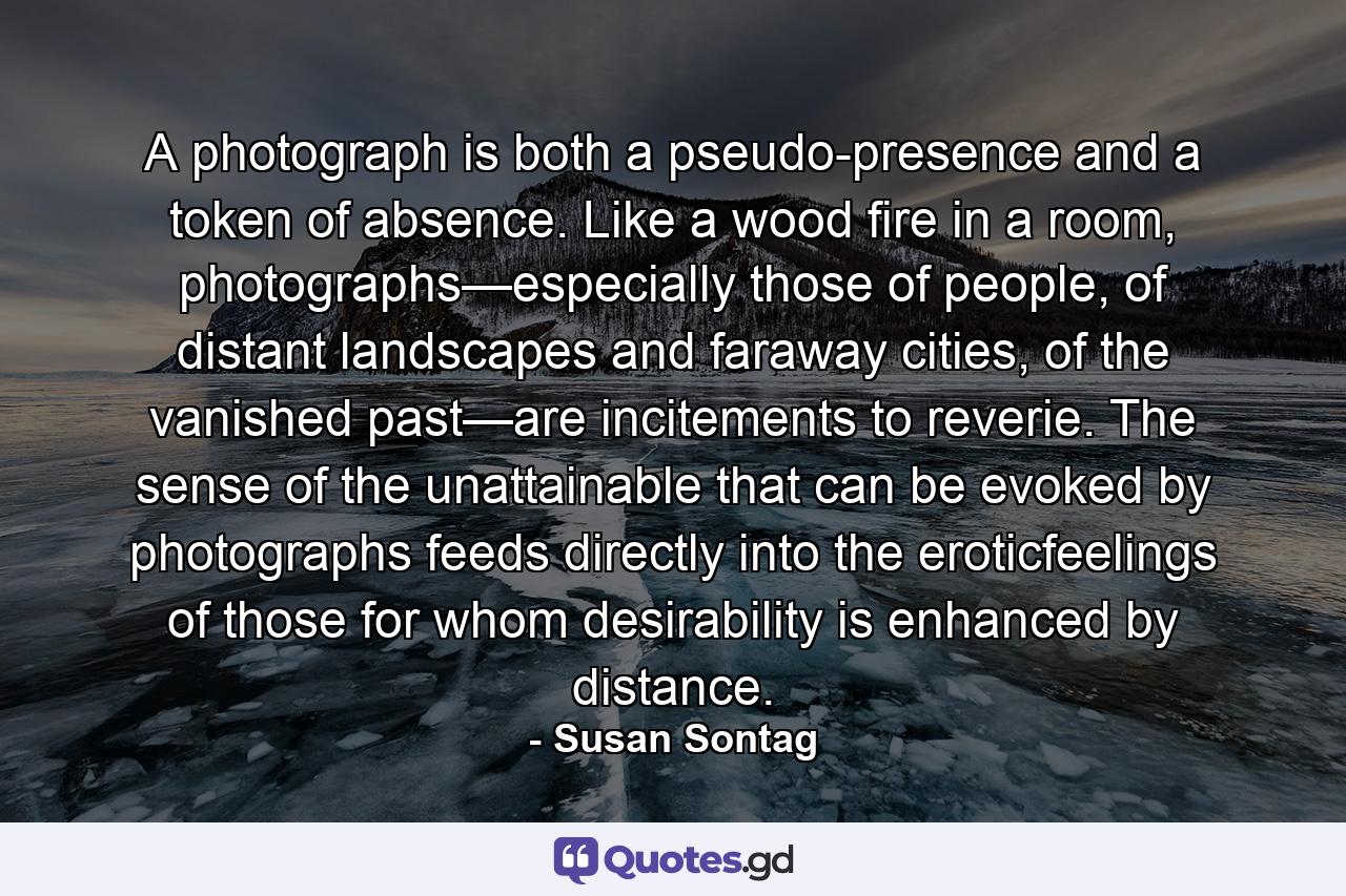 A photograph is both a pseudo-presence and a token of absence. Like a wood fire in a room, photographs—especially those of people, of distant landscapes and faraway cities, of the vanished past—are incitements to reverie. The sense of the unattainable that can be evoked by photographs feeds directly into the eroticfeelings of those for whom desirability is enhanced by distance. - Quote by Susan Sontag