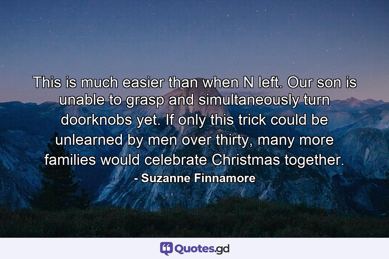 This is much easier than when N left. Our son is unable to grasp and simultaneously turn doorknobs yet. If only this trick could be unlearned by men over thirty, many more families would celebrate Christmas together. - Quote by Suzanne Finnamore