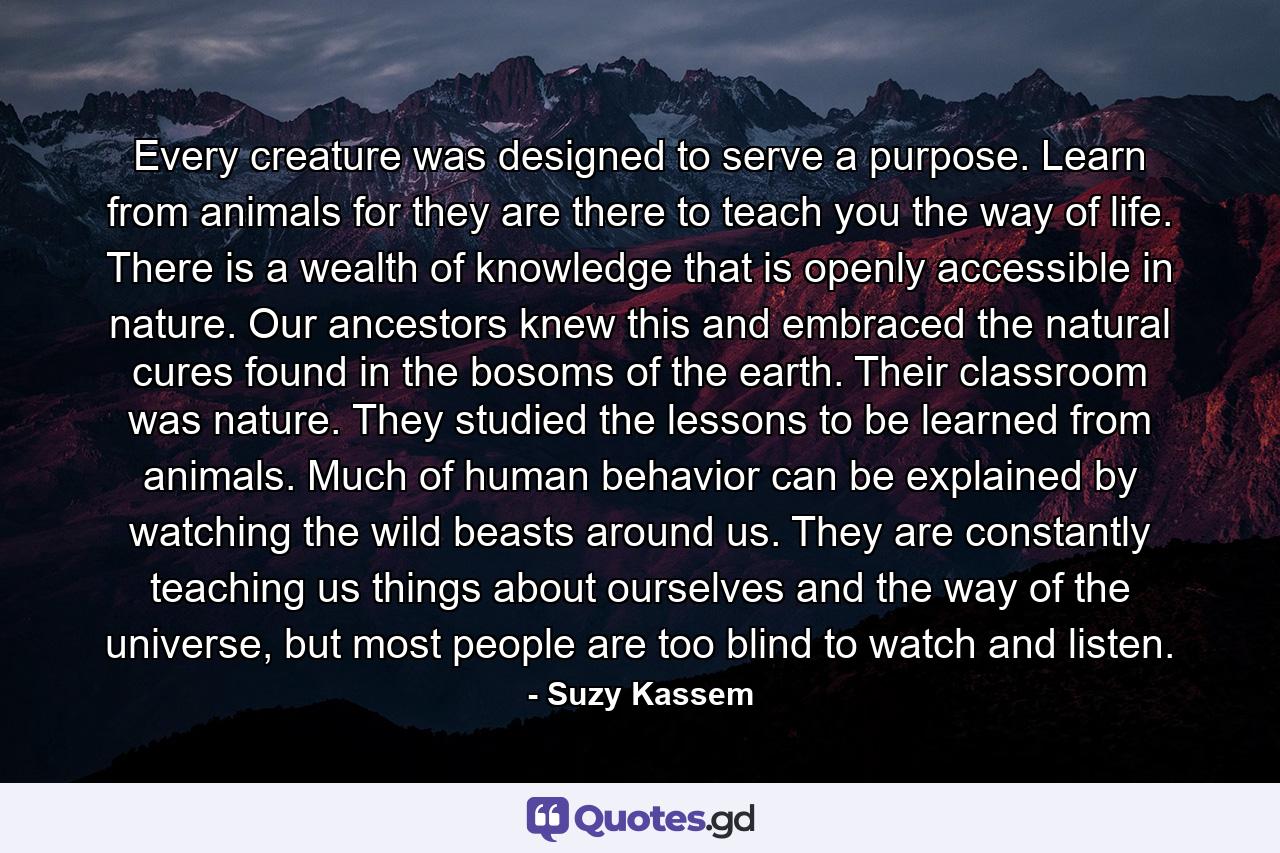 Every creature was designed to serve a purpose. Learn from animals for they are there to teach you the way of life. There is a wealth of knowledge that is openly accessible in nature. Our ancestors knew this and embraced the natural cures found in the bosoms of the earth. Their classroom was nature. They studied the lessons to be learned from animals. Much of human behavior can be explained by watching the wild beasts around us. They are constantly teaching us things about ourselves and the way of the universe, but most people are too blind to watch and listen. - Quote by Suzy Kassem