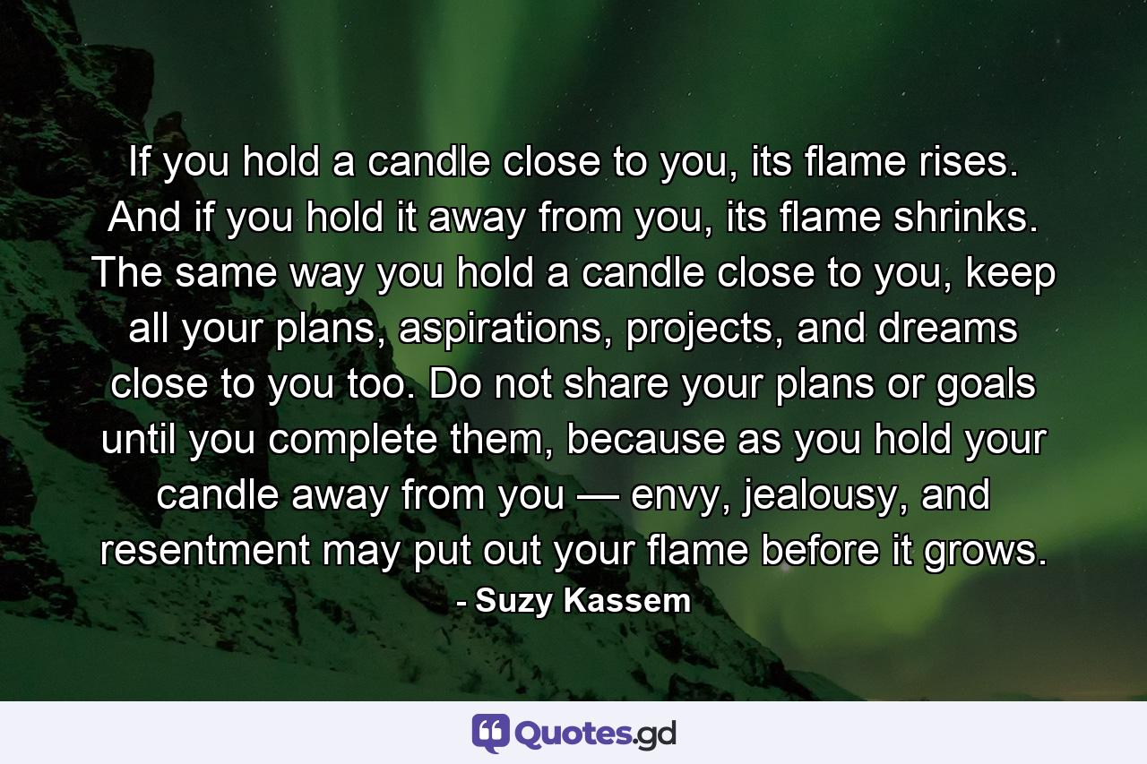 If you hold a candle close to you, its flame rises. And if you hold it away from you, its flame shrinks. The same way you hold a candle close to you, keep all your plans, aspirations, projects, and dreams close to you too. Do not share your plans or goals until you complete them, because as you hold your candle away from you — envy, jealousy, and resentment may put out your flame before it grows. - Quote by Suzy Kassem