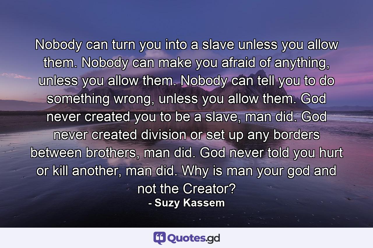 Nobody can turn you into a slave unless you allow them. Nobody can make you afraid of anything, unless you allow them. Nobody can tell you to do something wrong, unless you allow them. God never created you to be a slave, man did. God never created division or set up any borders between brothers, man did. God never told you hurt or kill another, man did. Why is man your god and not the Creator? - Quote by Suzy Kassem