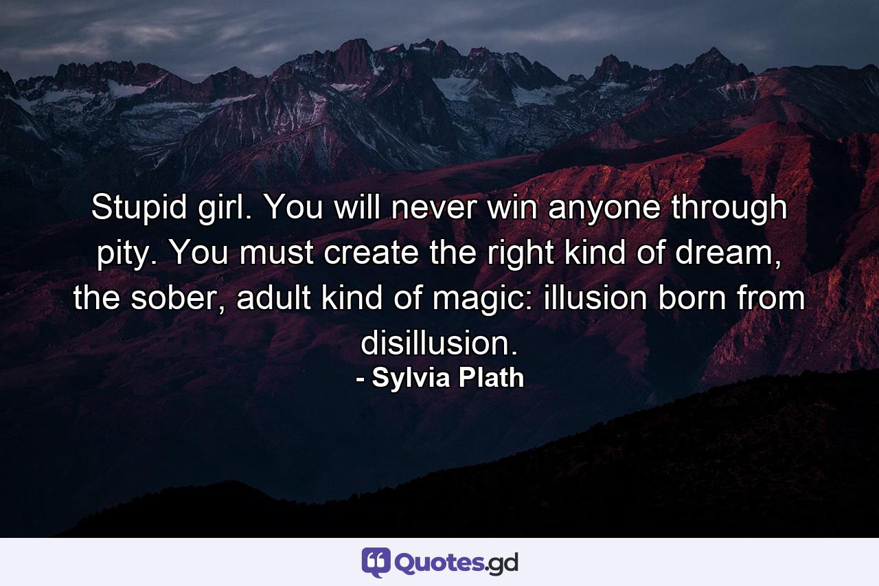 Stupid girl. You will never win anyone through pity. You must create the right kind of dream, the sober, adult kind of magic: illusion born from disillusion. - Quote by Sylvia Plath