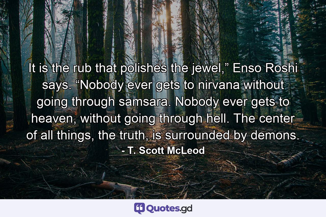 It is the rub that polishes the jewel,” Enso Roshi says. “Nobody ever gets to nirvana without going through samsara. Nobody ever gets to heaven, without going through hell. The center of all things, the truth, is surrounded by demons. - Quote by T. Scott McLeod