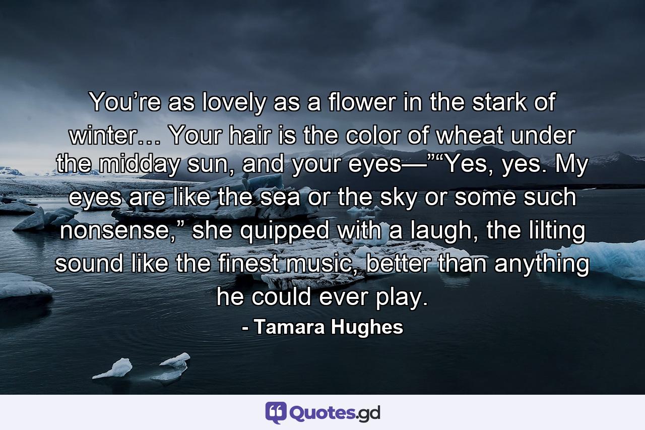 You’re as lovely as a flower in the stark of winter… Your hair is the color of wheat under the midday sun, and your eyes—”“Yes, yes. My eyes are like the sea or the sky or some such nonsense,” she quipped with a laugh, the lilting sound like the finest music, better than anything he could ever play. - Quote by Tamara Hughes