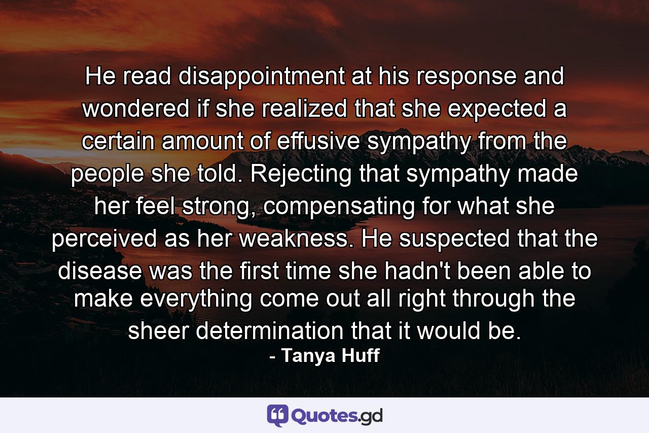 He read disappointment at his response and wondered if she realized that she expected a certain amount of effusive sympathy from the people she told. Rejecting that sympathy made her feel strong, compensating for what she perceived as her weakness. He suspected that the disease was the first time she hadn't been able to make everything come out all right through the sheer determination that it would be. - Quote by Tanya Huff