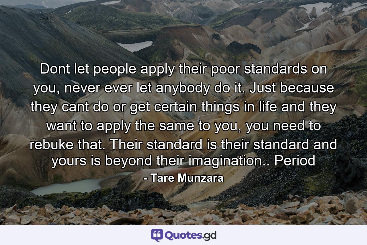 Dont let people apply their poor standards on you, never ever let anybody do it. Just because they cant do or get certain things in life and they want to apply the same to you, you need to rebuke that. Their standard is their standard and yours is beyond their imagination.. Period - Quote by Tare Munzara