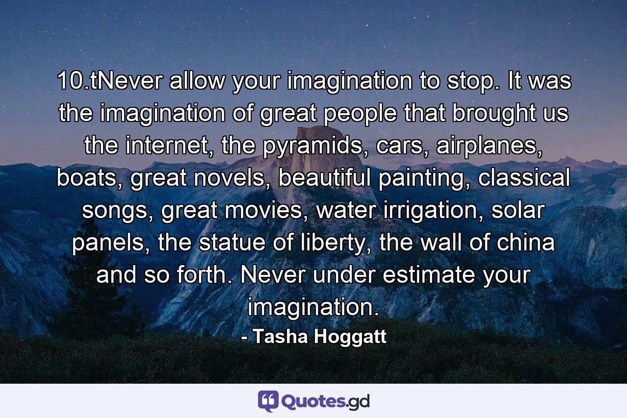 10.tNever allow your imagination to stop. It was the imagination of great people that brought us the internet, the pyramids, cars, airplanes, boats, great novels, beautiful painting, classical songs, great movies, water irrigation, solar panels, the statue of liberty, the wall of china and so forth. Never under estimate your imagination. - Quote by Tasha Hoggatt