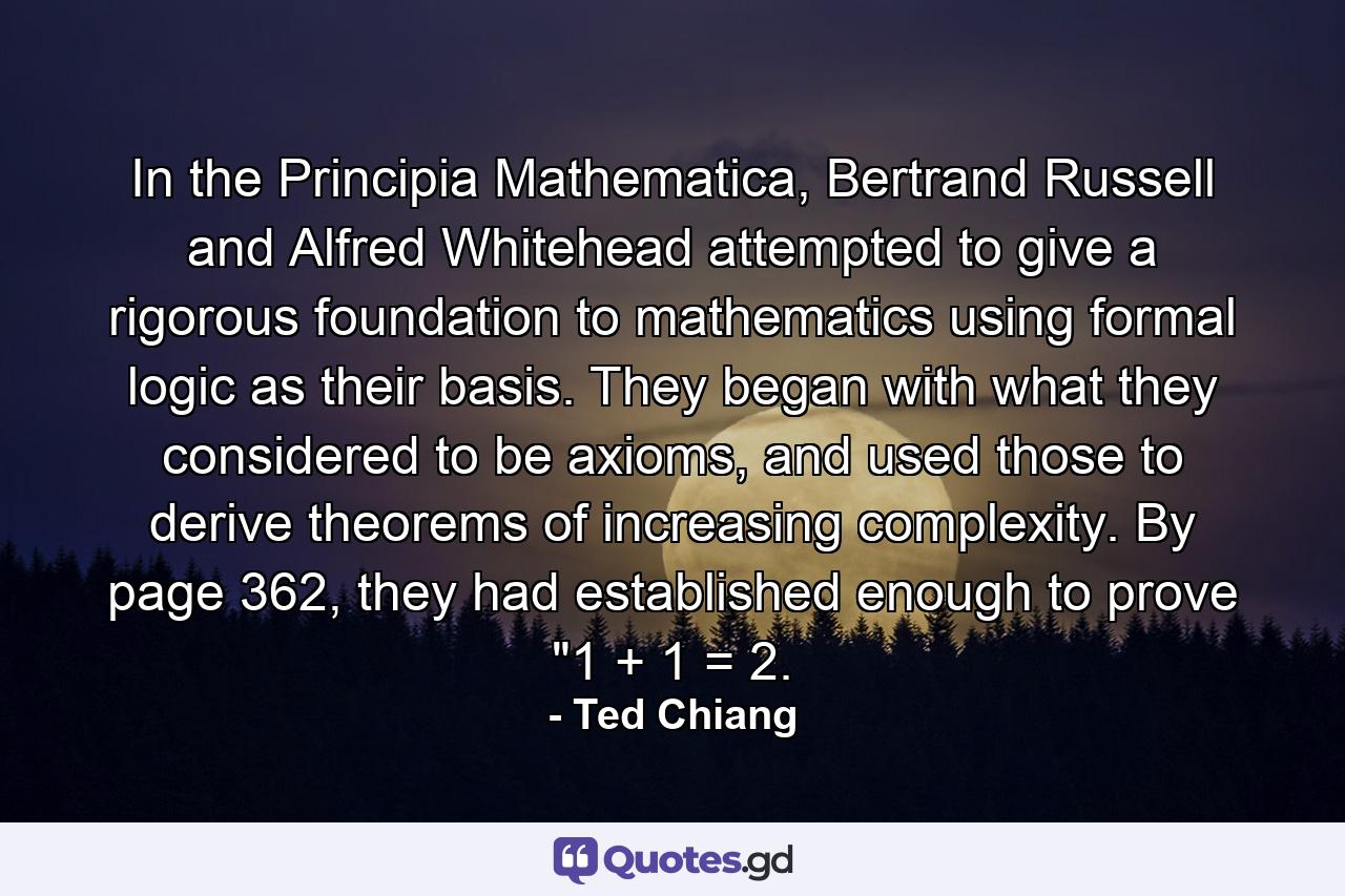 In the Principia Mathematica, Bertrand Russell and Alfred Whitehead attempted to give a rigorous foundation to mathematics using formal logic as their basis. They began with what they considered to be axioms, and used those to derive theorems of increasing complexity. By page 362, they had established enough to prove 