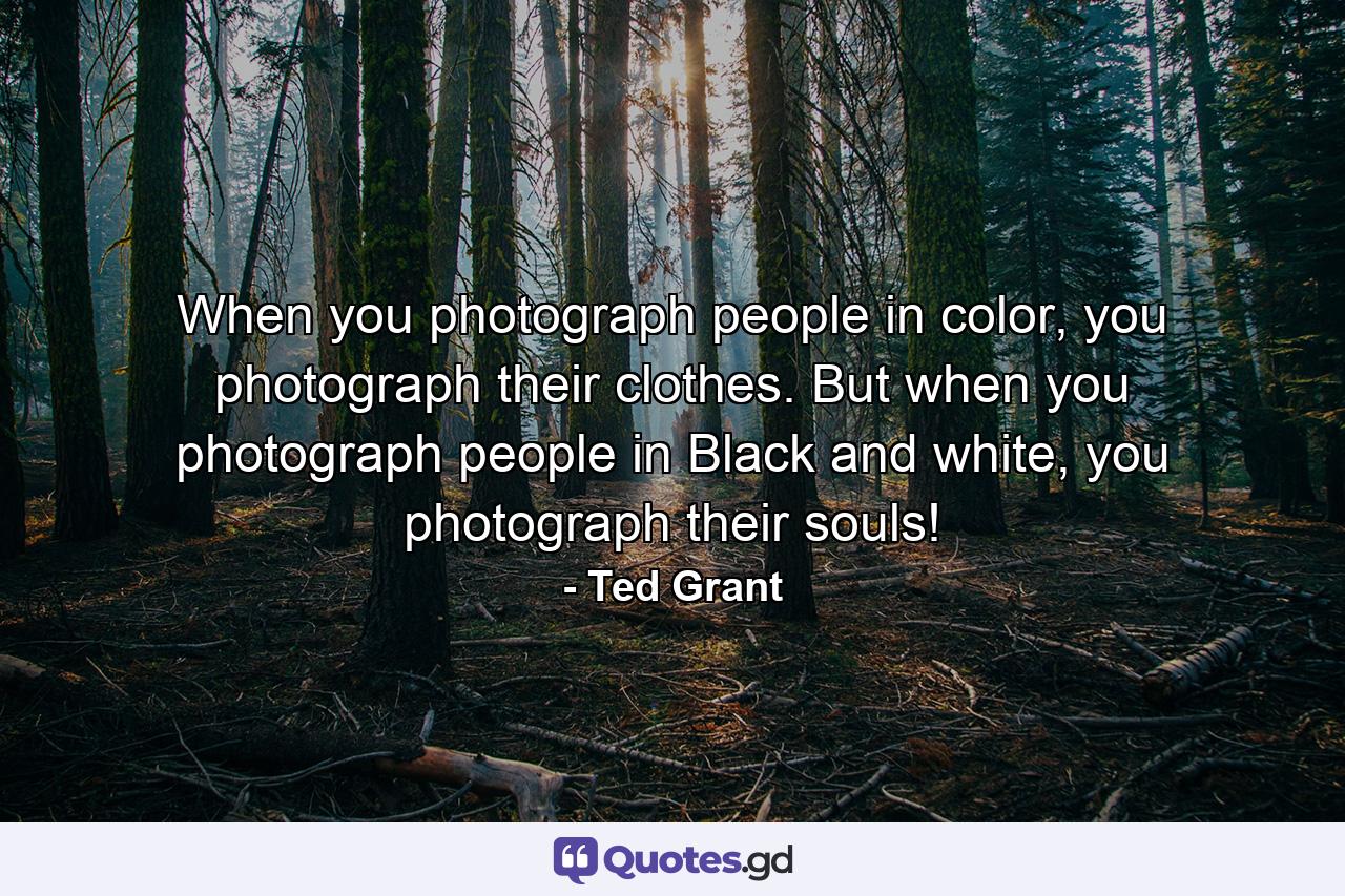 When you photograph people in color, you photograph their clothes. But when you photograph people in Black and white, you photograph their souls! - Quote by Ted Grant