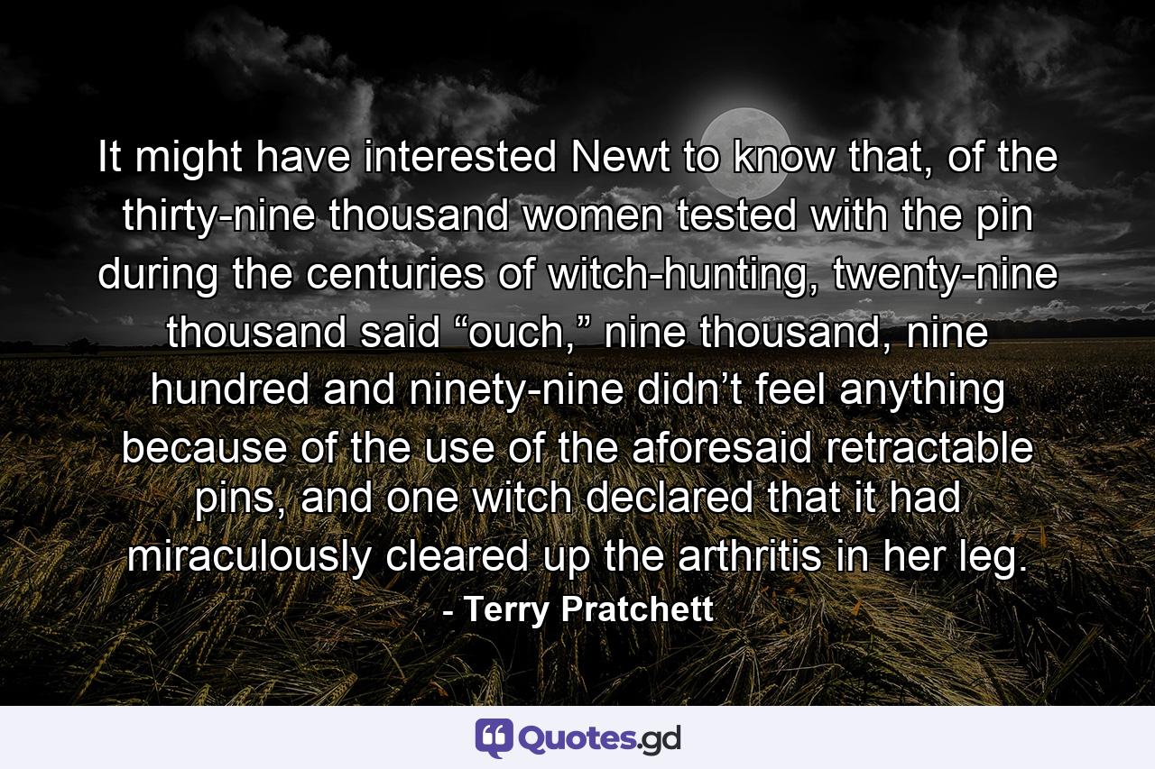 It might have interested Newt to know that, of the thirty-nine thousand women tested with the pin during the centuries of witch-hunting, twenty-nine thousand said “ouch,” nine thousand, nine hundred and ninety-nine didn’t feel anything because of the use of the aforesaid retractable pins, and one witch declared that it had miraculously cleared up the arthritis in her leg. - Quote by Terry Pratchett