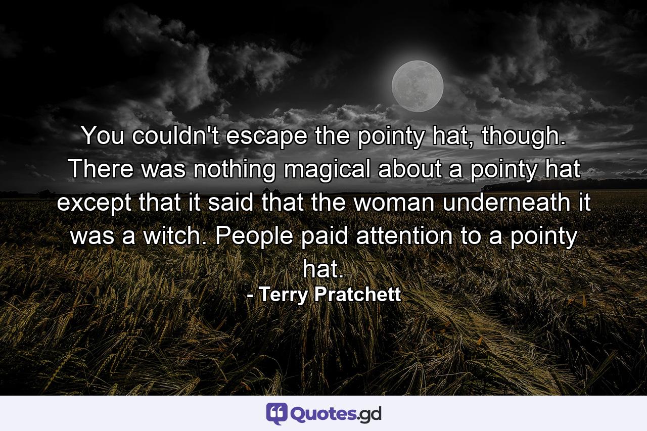 You couldn't escape the pointy hat, though. There was nothing magical about a pointy hat except that it said that the woman underneath it was a witch. People paid attention to a pointy hat. - Quote by Terry Pratchett