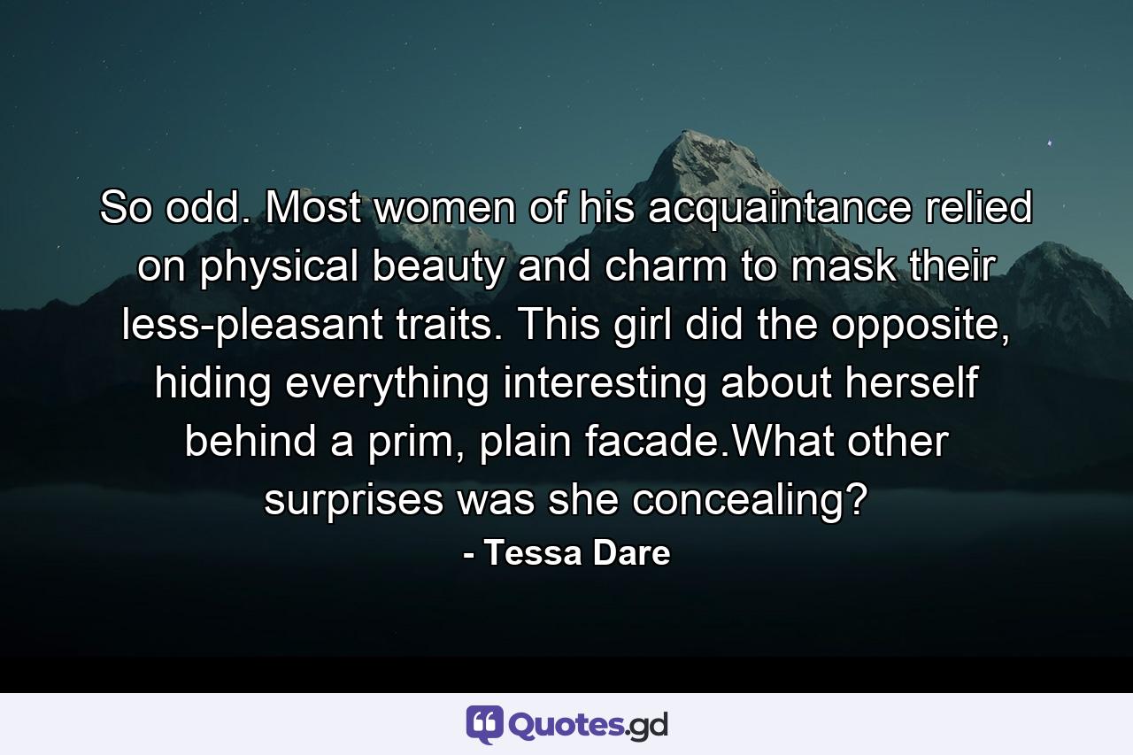 So odd. Most women of his acquaintance relied on physical beauty and charm to mask their less-pleasant traits. This girl did the opposite, hiding everything interesting about herself behind a prim, plain facade.What other surprises was she concealing? - Quote by Tessa Dare