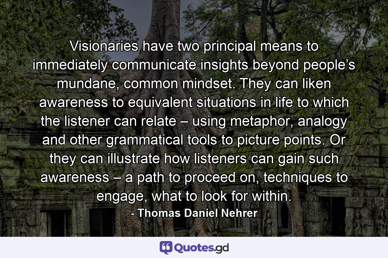 Visionaries have two principal means to immediately communicate insights beyond people’s mundane, common mindset. They can liken awareness to equivalent situations in life to which the listener can relate – using metaphor, analogy and other grammatical tools to picture points. Or they can illustrate how listeners can gain such awareness – a path to proceed on, techniques to engage, what to look for within. - Quote by Thomas Daniel Nehrer