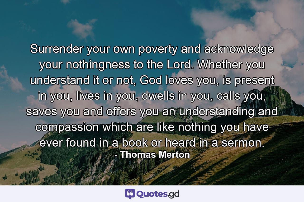 Surrender your own poverty and acknowledge your nothingness to the Lord. Whether you understand it or not, God loves you, is present in you, lives in you, dwells in you, calls you, saves you and offers you an understanding and compassion which are like nothing you have ever found in a book or heard in a sermon. - Quote by Thomas Merton