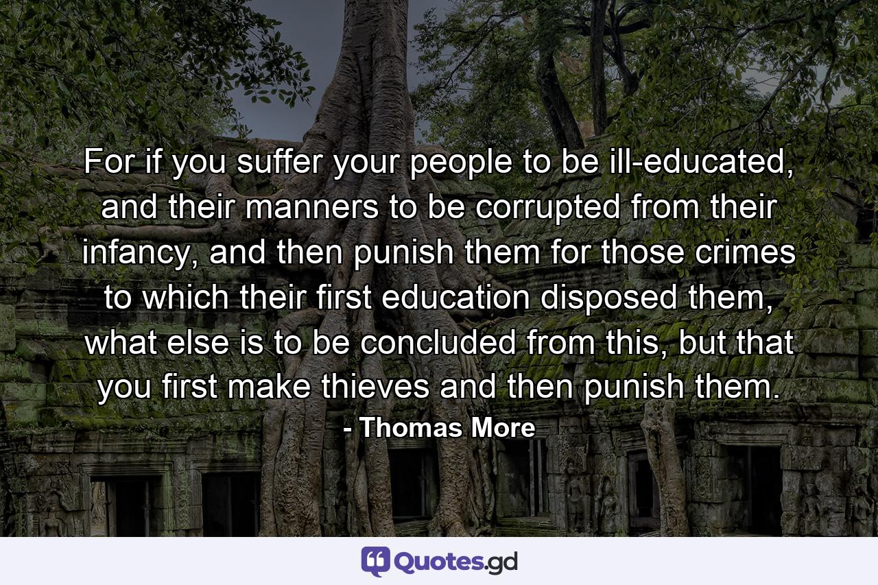 For if you suffer your people to be ill-educated, and their manners to be corrupted from their infancy, and then punish them for those crimes to which their first education disposed them, what else is to be concluded from this, but that you first make thieves and then punish them. - Quote by Thomas More