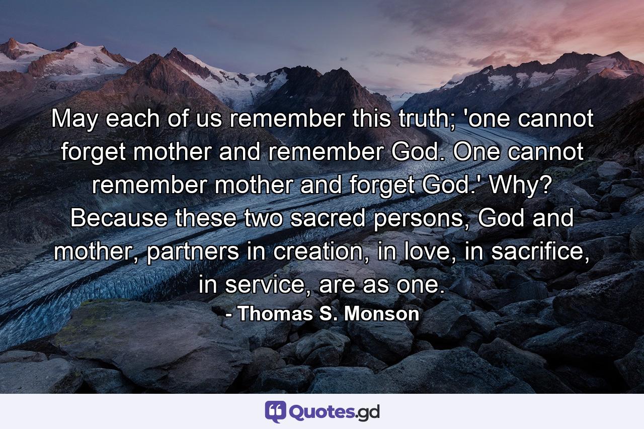 May each of us remember this truth; 'one cannot forget mother and remember God. One cannot remember mother and forget God.' Why? Because these two sacred persons, God and mother, partners in creation, in love, in sacrifice, in service, are as one. - Quote by Thomas S. Monson